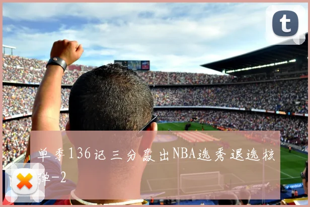 单季136记三分轰出NBA选秀退选核弹