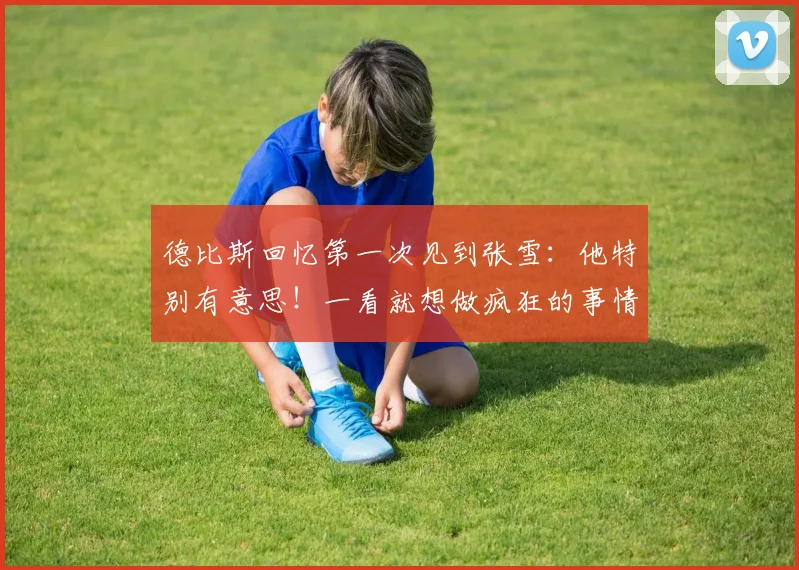 德比斯回忆第一次见到张雪：他特别有意思！一看就想做疯狂的事情