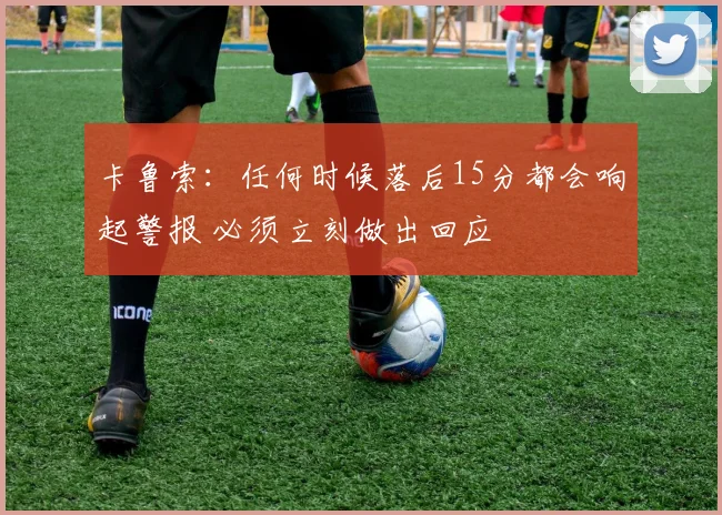 卡鲁索：任何时候落后15分都会响起警报 必须立刻做出回应