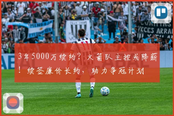3年5000万续约？火箭队主控或降薪！续签廉价长约，助力争冠计划