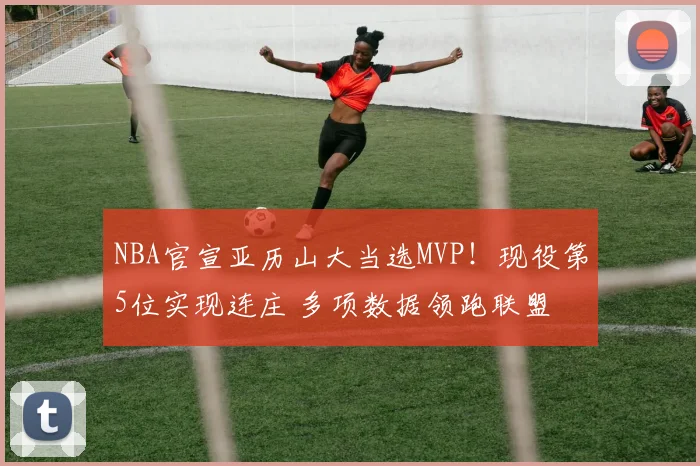 NBA官宣亚历山大当选MVP！现役第5位实现连庄 多项数据领跑联盟