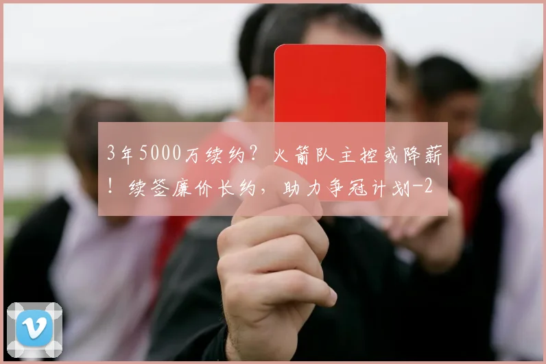 3年5000万续约？火箭队主控或降薪！续签廉价长约，助力争冠计划