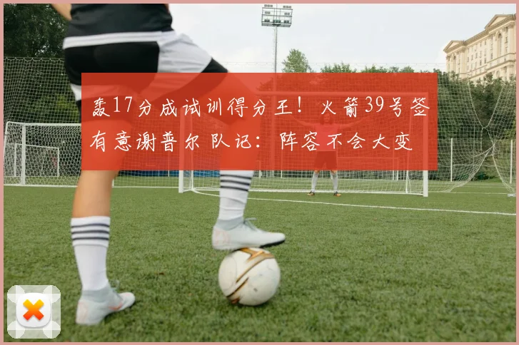 轰17分成试训得分王！火箭39号签有意谢普尔 队记：阵容不会大变