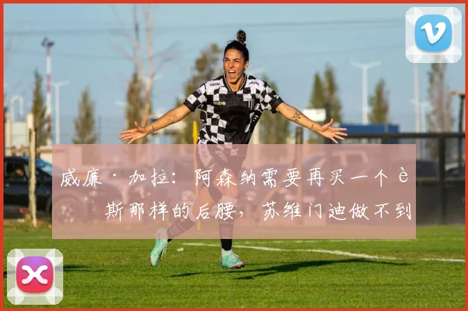 威廉·加拉：阿森纳需要再买一个赖斯那样的后腰，苏维门迪做不到