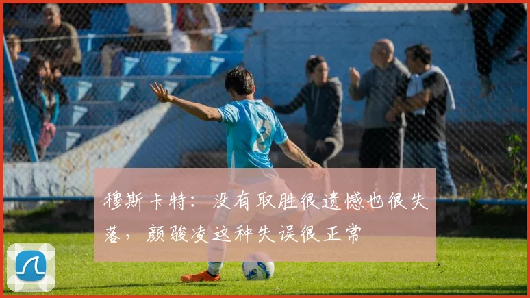 穆斯卡特：没有取胜很遗憾也很失落，颜骏凌这种失误很正常