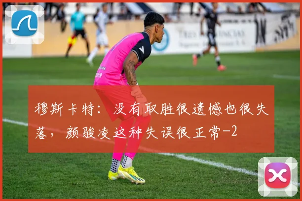 穆斯卡特：没有取胜很遗憾也很失落，颜骏凌这种失误很正常