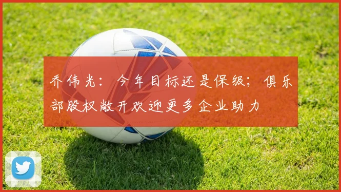 乔伟光：今年目标还是保级；俱乐部股权敞开欢迎更多企业助力