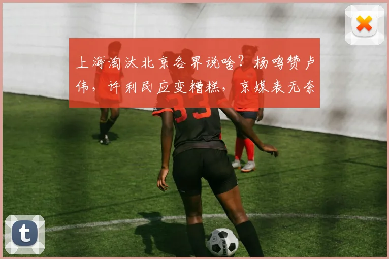 上海淘汰北京各界说啥?杨鸣赞卢伟,许利民应变糟糕,京媒表无奈