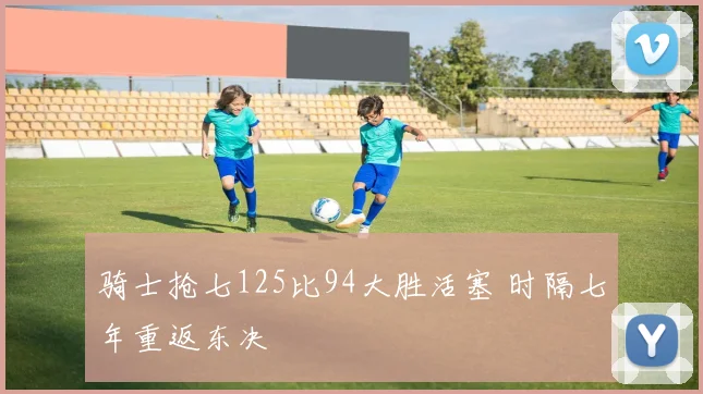 骑士抢七125比94大胜活塞 时隔七年重返东决