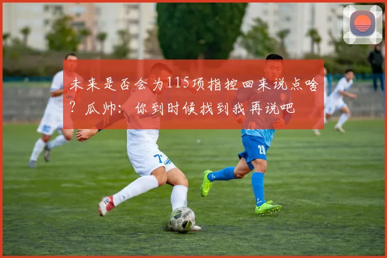 未来是否会为115项指控回来说点啥？瓜帅：你到时候找到我再说吧