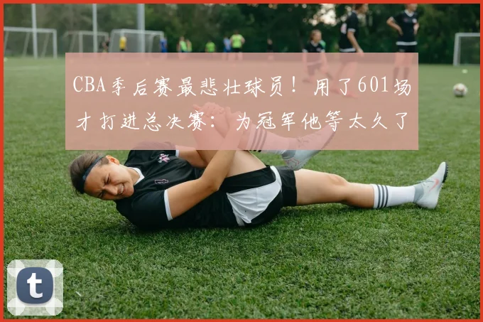 CBA季后赛最悲壮球员！用了601场才打进总决赛：为冠军他等太久了