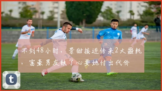 不到48小时，景甜接连传来2大噩耗，富豪男友铁了心要她付出代价