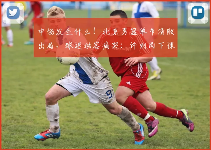 中场发生什么！北京男篮单节溃败出局，球迷动容痛哭：许利民下课