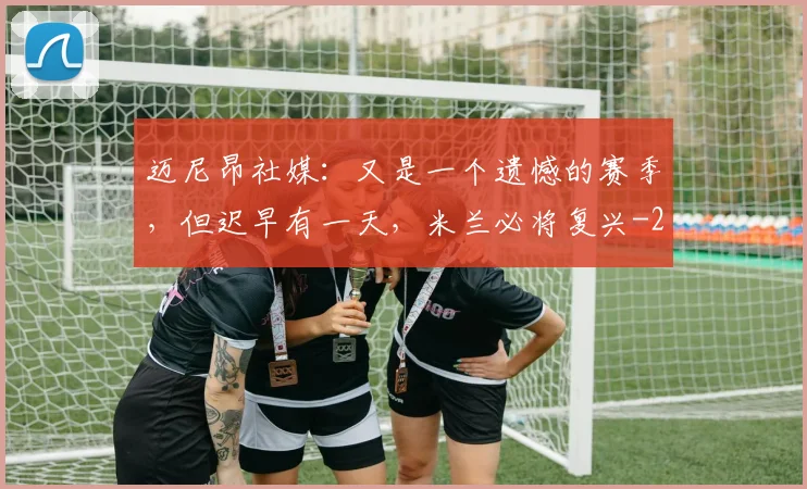 迈尼昂社媒：又是一个遗憾的赛季，但迟早有一天，米兰必将复兴