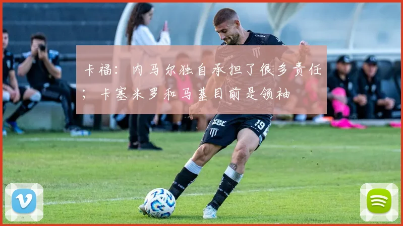 卡福：内马尔独自承担了很多责任；卡塞米罗和马基目前是领袖