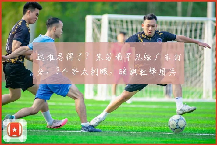 这谁忍得了？朱芳雨罕见给广东打分，3个字太刺眼，暗讽杜锋用兵