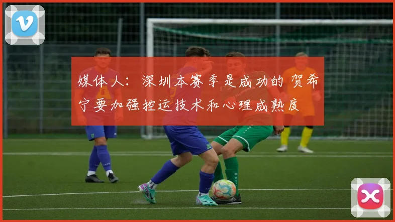 媒体人：深圳本赛季是成功的 贺希宁要加强控运技术和心理成熟度
