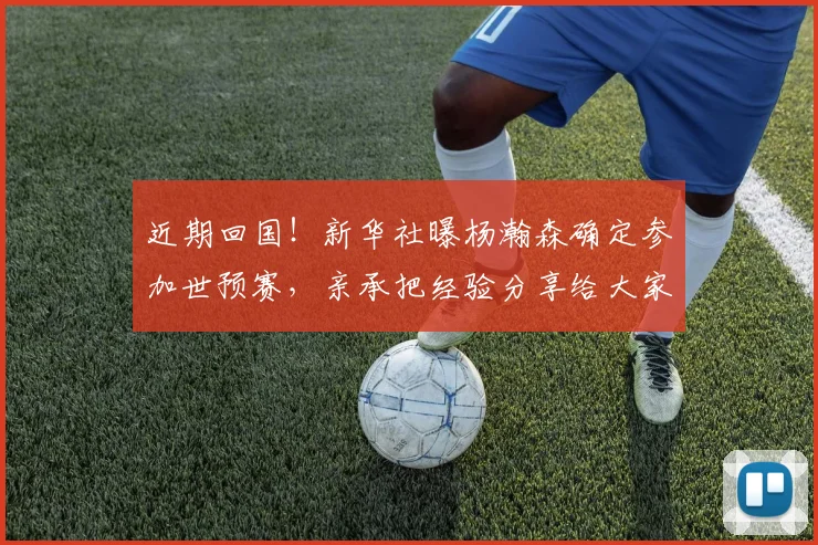 近期回国！新华社曝杨瀚森确定参加世预赛，亲承把经验分享给大家