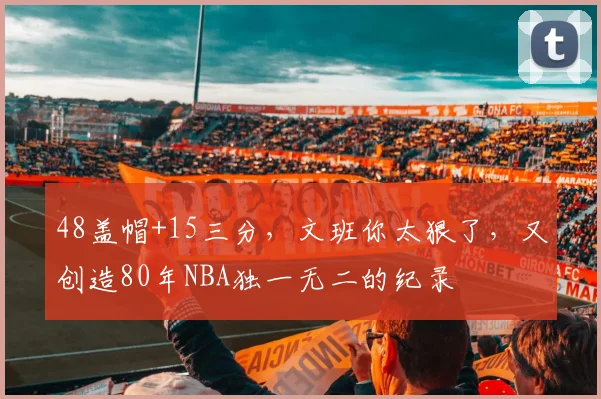 48盖帽+15三分，文班你太狠了，又创造80年NBA独一无二的纪录