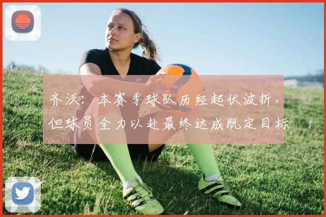 齐沃：本赛季球队历经起伏波折，但球员全力以赴最终达成既定目标