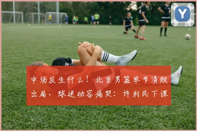 中场发生什么！北京男篮单节溃败出局，球迷动容痛哭：许利民下课