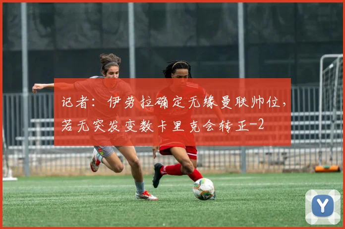 记者：伊劳拉确定无缘曼联帅位，若无突发变数卡里克会转正