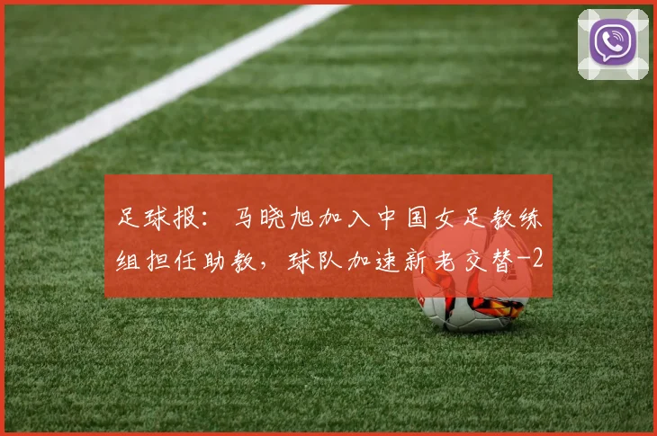 足球报:马晓旭加入中国女足教练组担任助教,球队加速新老交替