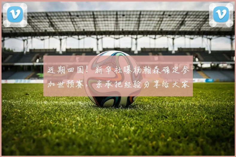 近期回国！新华社曝杨瀚森确定参加世预赛，亲承把经验分享给大家