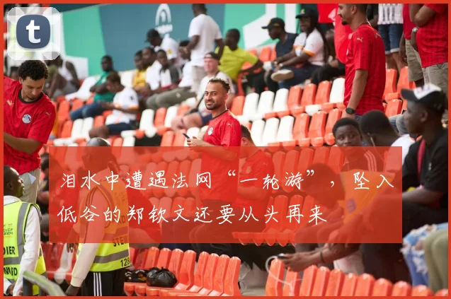 泪水中遭遇法网“一轮游”，坠入低谷的郑钦文还要从头再来