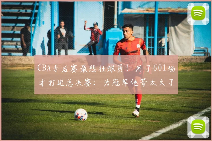 CBA季后赛最悲壮球员！用了601场才打进总决赛：为冠军他等太久了