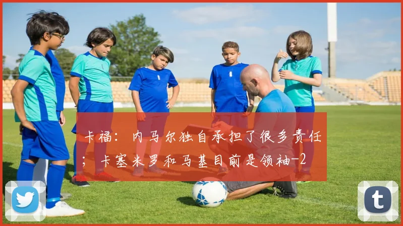 卡福:内马尔独自承担了很多责任;卡塞米罗和马基目前是领袖
