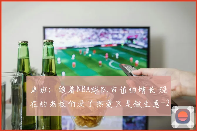 库班：随着NBA球队市值的增长 现在的老板们没了热爱只是做生意