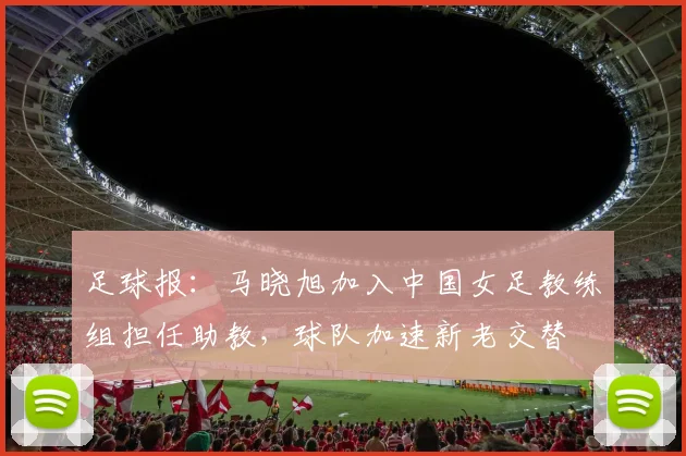 足球报：马晓旭加入中国女足教练组担任助教，球队加速新老交替