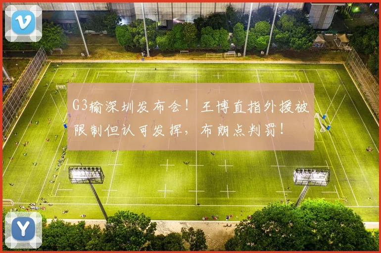 G3输深圳发布会！王博直指外援被限制但认可发挥，布朗点判罚！