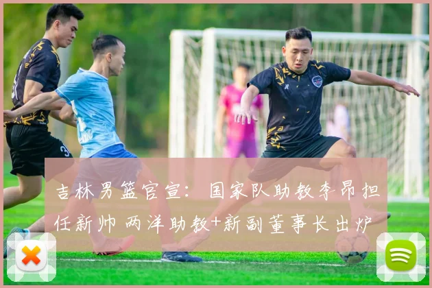 吉林男篮官宣：国家队助教李昂担任新帅 两洋助教+新副董事长出炉