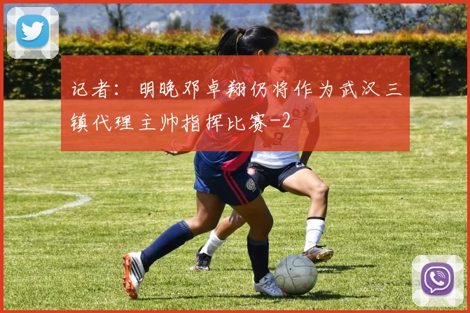 记者：明晚邓卓翔仍将作为武汉三镇代理主帅指挥比赛