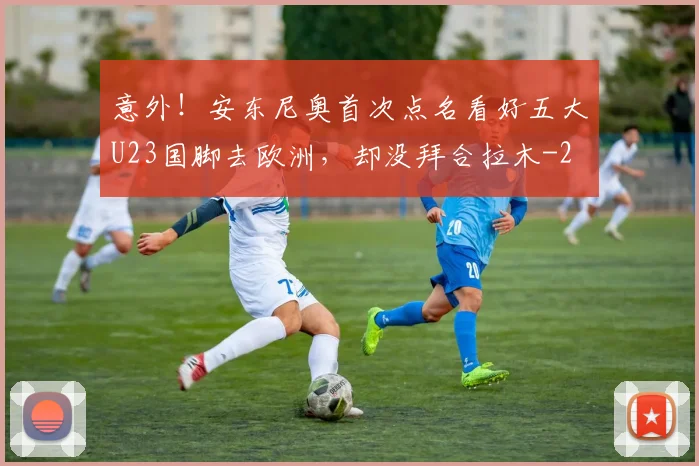 意外！安东尼奥首次点名看好五大U23国脚去欧洲，却没拜合拉木
