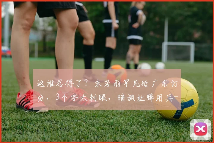 这谁忍得了？朱芳雨罕见给广东打分，3个字太刺眼，暗讽杜锋用兵