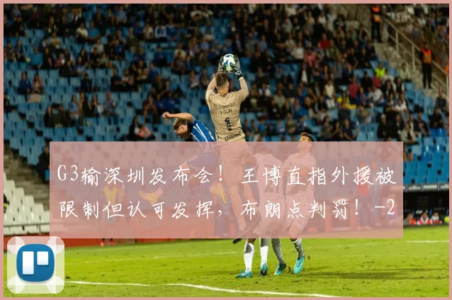G3输深圳发布会！王博直指外援被限制但认可发挥，布朗点判罚！