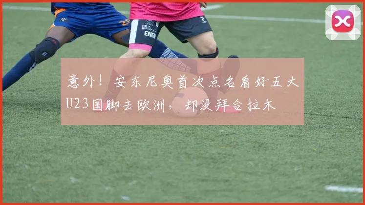 意外！安东尼奥首次点名看好五大U23国脚去欧洲，却没拜合拉木