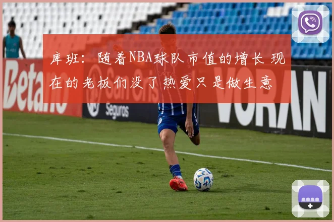 库班：随着NBA球队市值的增长 现在的老板们没了热爱只是做生意