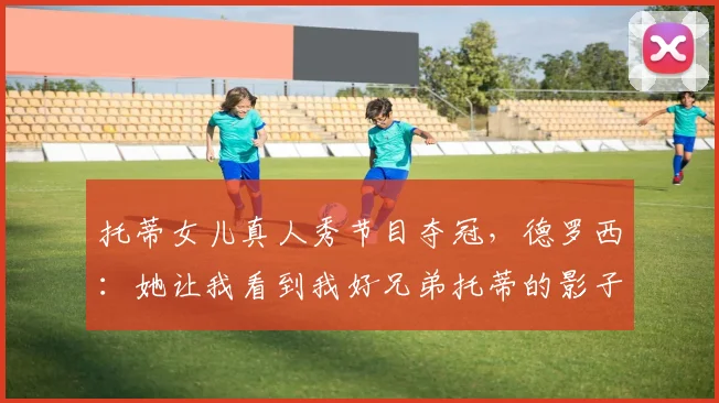 托蒂女儿真人秀节目夺冠,德罗西:她让我看到我好兄弟托蒂的影子