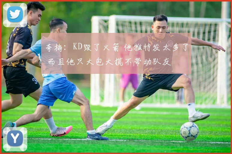 夸梅：KD毁了火箭 他推特发太多了 而且他只大包大揽不带动队友