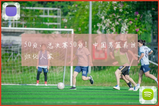 50分，总决赛50分！中国男篮真该归化人家
