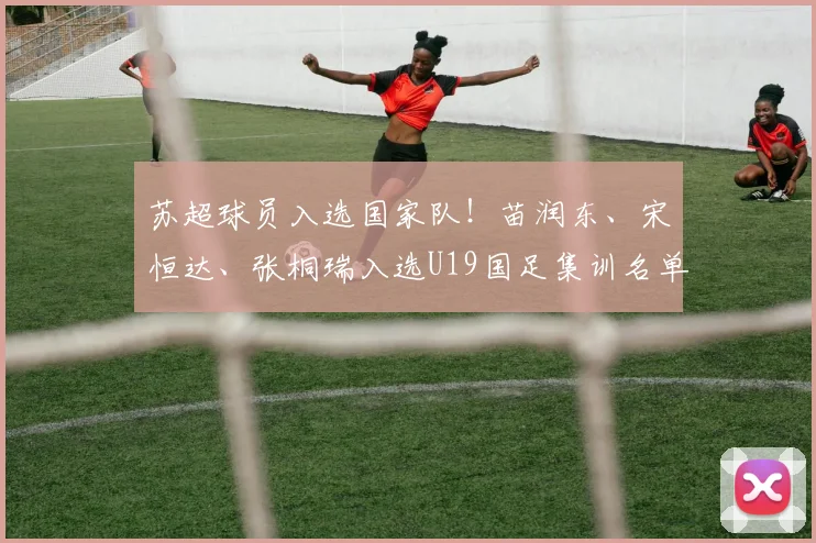 苏超球员入选国家队！苗润东、宋恒达、张桐瑞入选U19国足集训名单