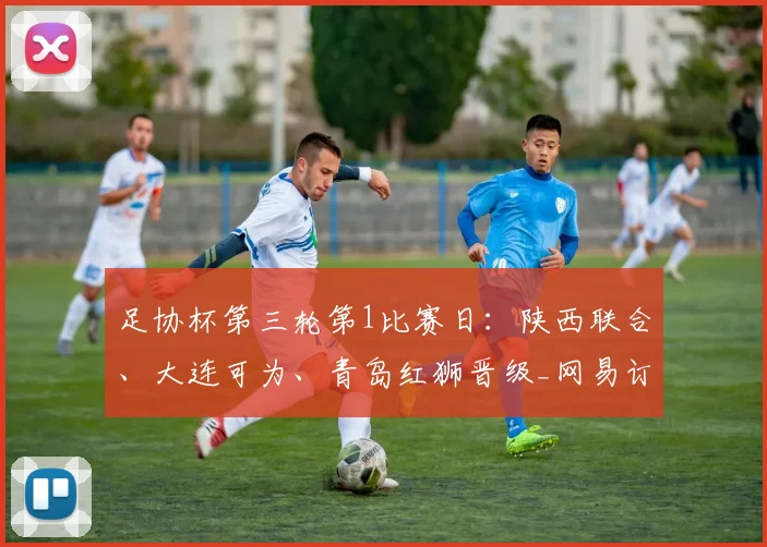足协杯第三轮第1比赛日：陕西联合、大连可为、青岛红狮晋级_网易订阅